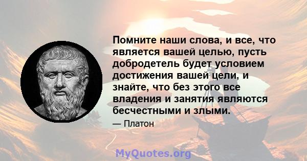 Помните наши слова, и все, что является вашей целью, пусть добродетель будет условием достижения вашей цели, и знайте, что без этого все владения и занятия являются бесчестными и злыми.