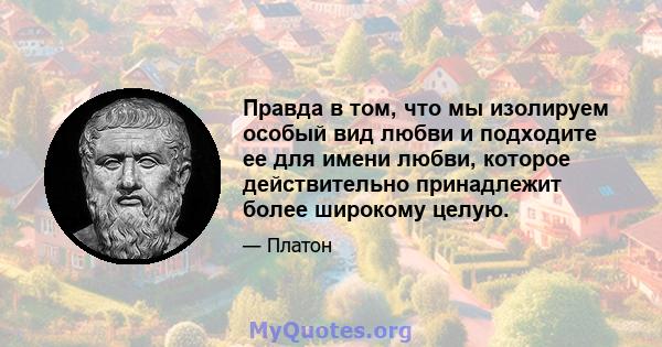 Правда в том, что мы изолируем особый вид любви и подходите ее для имени любви, которое действительно принадлежит более широкому целую.