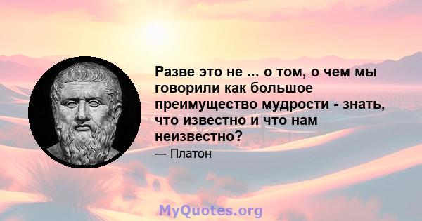 Разве это не ... о том, о чем мы говорили как большое преимущество мудрости - знать, что известно и что нам неизвестно?