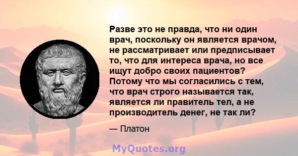 Разве это не правда, что ни один врач, поскольку он является врачом, не рассматривает или предписывает то, что для интереса врача, но все ищут добро своих пациентов? Потому что мы согласились с тем, что врач строго