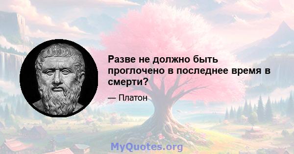 Разве не должно быть проглочено в последнее время в смерти?