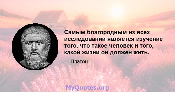 Самым благородным из всех исследований является изучение того, что такое человек и того, какой жизни он должен жить.