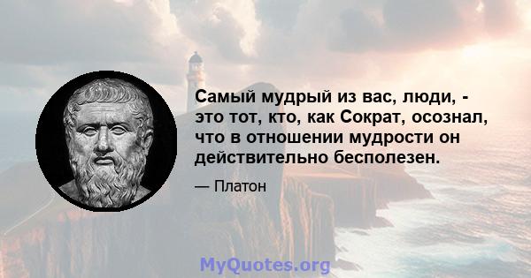 Самый мудрый из вас, люди, - это тот, кто, как Сократ, осознал, что в отношении мудрости он действительно бесполезен.