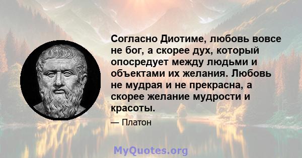 Согласно Диотиме, любовь вовсе не бог, а скорее дух, который опосредует между людьми и объектами их желания. Любовь не мудрая и не прекрасна, а скорее желание мудрости и красоты.