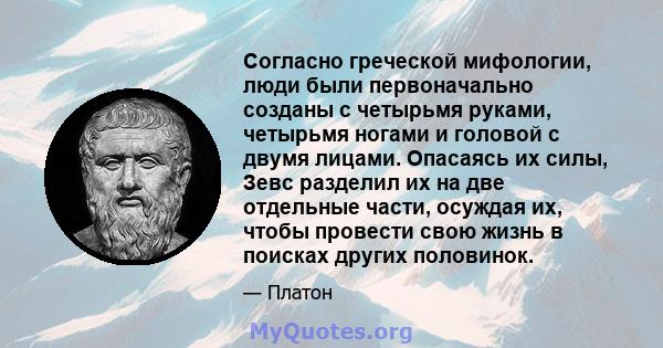 Согласно греческой мифологии, люди были первоначально созданы с четырьмя руками, четырьмя ногами и головой с двумя лицами. Опасаясь их силы, Зевс разделил их на две отдельные части, осуждая их, чтобы провести свою жизнь 