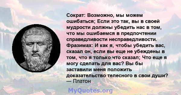 Сократ: Возможно, мы можем ошибаться; Если это так, вы в своей мудрости должны убедить нас в том, что мы ошибаемся в предпочтении справедливости несправедливости. Фразимах: И как я, чтобы убедить вас, сказал он, если вы 