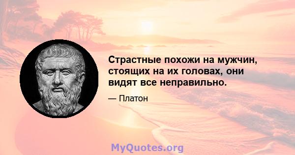 Страстные похожи на мужчин, стоящих на их головах, они видят все неправильно.