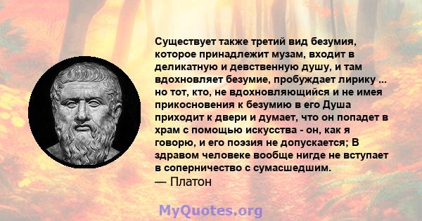 Существует также третий вид безумия, которое принадлежит музам, входит в деликатную и девственную душу, и там вдохновляет безумие, пробуждает лирику ... но тот, кто, не вдохновляющийся и не имея прикосновения к безумию