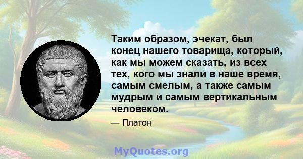 Таким образом, эчекат, был конец нашего товарища, который, как мы можем сказать, из всех тех, кого мы знали в наше время, самым смелым, а также самым мудрым и самым вертикальным человеком.