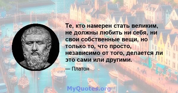 Те, кто намерен стать великим, не должны любить ни себя, ни свои собственные вещи, но только то, что просто, независимо от того, делается ли это сами или другими.