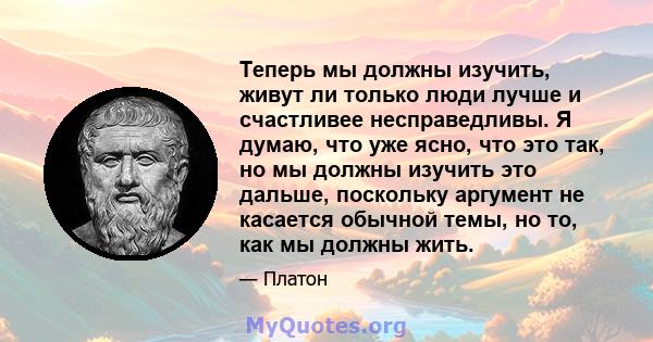 Теперь мы должны изучить, живут ли только люди лучше и счастливее несправедливы. Я думаю, что уже ясно, что это так, но мы должны изучить это дальше, поскольку аргумент не касается обычной темы, но то, как мы должны