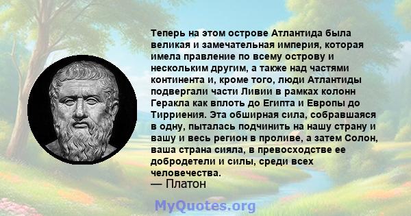 Теперь на этом острове Атлантида была великая и замечательная империя, которая имела правление по всему острову и нескольким другим, а также над частями континента и, кроме того, люди Атлантиды подвергали части Ливии в