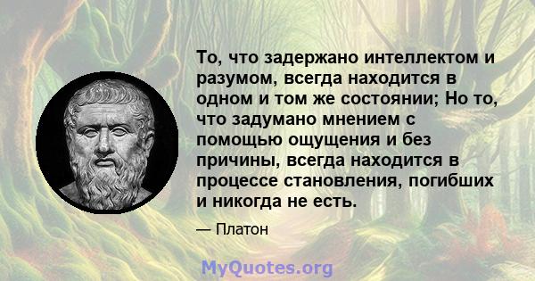 То, что задержано интеллектом и разумом, всегда находится в одном и том же состоянии; Но то, что задумано мнением с помощью ощущения и без причины, всегда находится в процессе становления, погибших и никогда не есть.