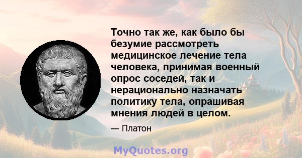 Точно так же, как было бы безумие рассмотреть медицинское лечение тела человека, принимая военный опрос соседей, так и нерационально назначать политику тела, опрашивая мнения людей в целом.