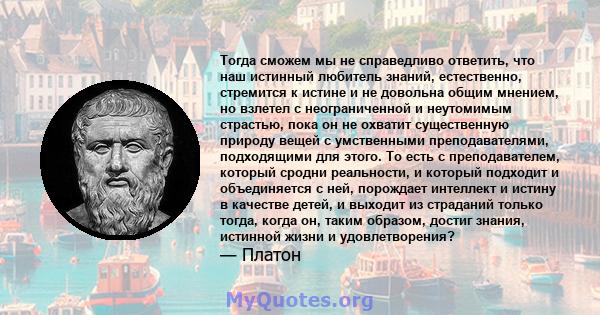 Тогда сможем мы не справедливо ответить, что наш истинный любитель знаний, естественно, стремится к истине и не довольна общим мнением, но взлетел с неограниченной и неутомимым страстью, пока он не охватит существенную