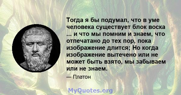 Тогда я бы подумал, что в уме человека существует блок воска ... и что мы помним и знаем, что отпечатано до тех пор, пока изображение длится; Но когда изображение вытечено или не может быть взято, мы забываем или не