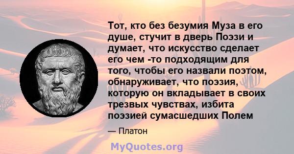 Тот, кто без безумия Муза в его душе, стучит в дверь Поэзи и думает, что искусство сделает его чем -то подходящим для того, чтобы его назвали поэтом, обнаруживает, что поэзия, которую он вкладывает в своих трезвых