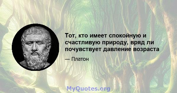 Тот, кто имеет спокойную и счастливую природу, вряд ли почувствует давление возраста