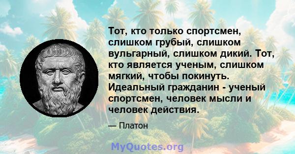 Тот, кто только спортсмен, слишком грубый, слишком вульгарный, слишком дикий. Тот, кто является ученым, слишком мягкий, чтобы покинуть. Идеальный гражданин - ученый спортсмен, человек мысли и человек действия.