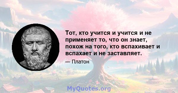 Тот, кто учится и учится и не применяет то, что он знает, похож на того, кто вспахивает и вспахает и не заставляет.