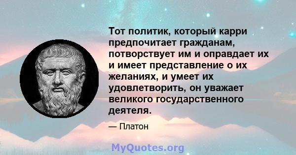 Тот политик, который карри предпочитает гражданам, потворствует им и оправдает их и имеет представление о их желаниях, и умеет их удовлетворить, он уважает великого государственного деятеля.