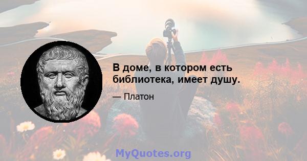 В доме, в котором есть библиотека, имеет душу.