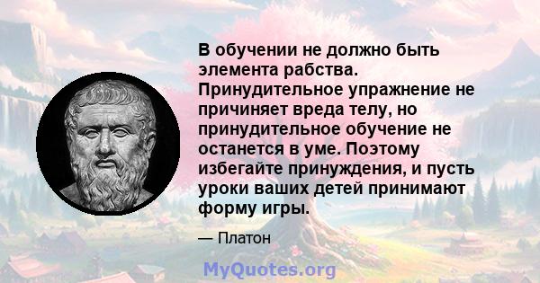 В обучении не должно быть элемента рабства. Принудительное упражнение не причиняет вреда телу, но принудительное обучение не останется в уме. Поэтому избегайте принуждения, и пусть уроки ваших детей принимают форму игры.