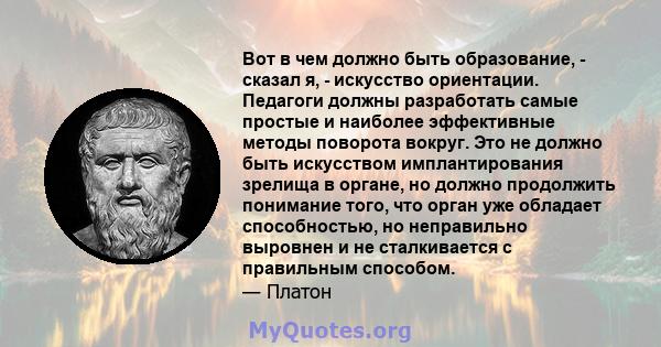 Вот в чем должно быть образование, - сказал я, - искусство ориентации. Педагоги должны разработать самые простые и наиболее эффективные методы поворота вокруг. Это не должно быть искусством имплантирования зрелища в