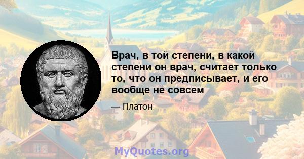 Врач, в той степени, в какой степени он врач, считает только то, что он предписывает, и его вообще не совсем