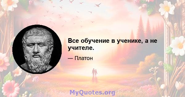 Все обучение в ученике, а не учителе.