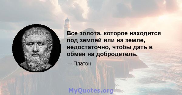 Все золота, которое находится под землей или на земле, недостаточно, чтобы дать в обмен на добродетель.