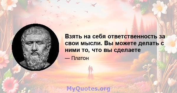 Взять на себя ответственность за свои мысли. Вы можете делать с ними то, что вы сделаете