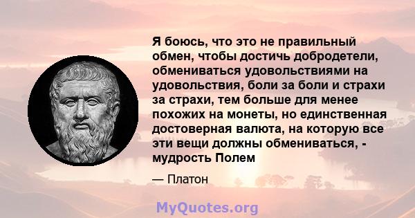 Я боюсь, что это не правильный обмен, чтобы достичь добродетели, обмениваться удовольствиями на удовольствия, боли за боли и страхи за страхи, тем больше для менее похожих на монеты, но единственная достоверная валюта,