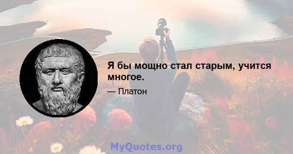 Я бы мощно стал старым, учится многое.