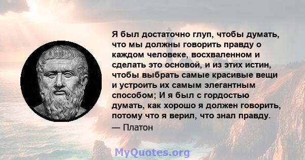 Я был достаточно глуп, чтобы думать, что мы должны говорить правду о каждом человеке, восхваленном и сделать это основой, и из этих истин, чтобы выбрать самые красивые вещи и устроить их самым элегантным способом; И я