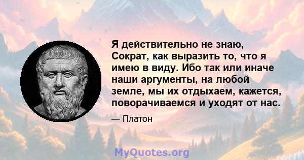 Я действительно не знаю, Сократ, как выразить то, что я имею в виду. Ибо так или иначе наши аргументы, на любой земле, мы их отдыхаем, кажется, поворачиваемся и уходят от нас.