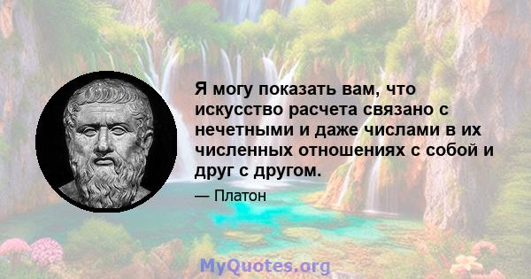 Я могу показать вам, что искусство расчета связано с нечетными и даже числами в их численных отношениях с собой и друг с другом.