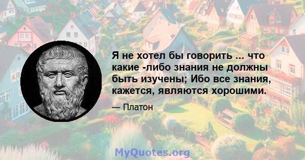 Я не хотел бы говорить ... что какие -либо знания не должны быть изучены; Ибо все знания, кажется, являются хорошими.