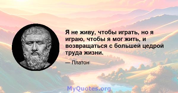 Я не живу, чтобы играть, но я играю, чтобы я мог жить, и возвращаться с большей цедрой труда жизни.