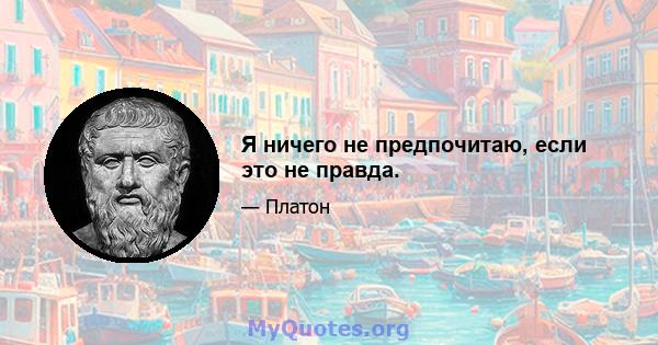 Я ничего не предпочитаю, если это не правда.