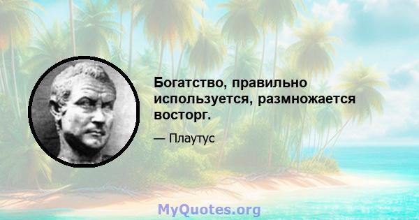 Богатство, правильно используется, размножается восторг.