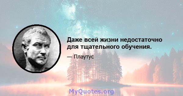 Даже всей жизни недостаточно для тщательного обучения.