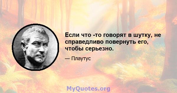 Если что -то говорят в шутку, не справедливо повернуть его, чтобы серьезно.