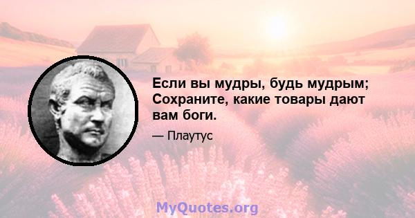 Если вы мудры, будь мудрым; Сохраните, какие товары дают вам боги.