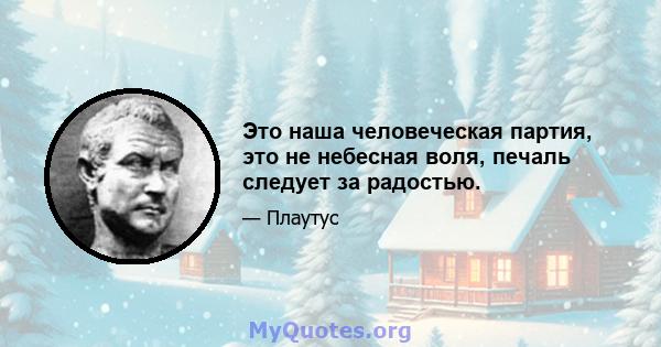 Это наша человеческая партия, это не небесная воля, печаль следует за радостью.