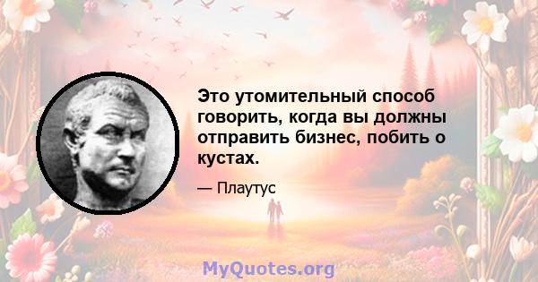 Это утомительный способ говорить, когда вы должны отправить бизнес, побить о кустах.