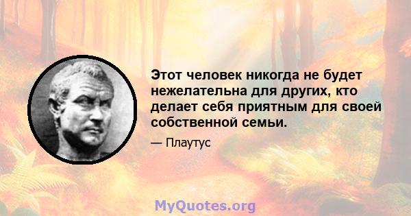 Этот человек никогда не будет нежелательна для других, кто делает себя приятным для своей собственной семьи.