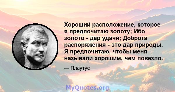 Хороший расположение, которое я предпочитаю золоту; Ибо золото - дар удачи; Доброта распоряжения - это дар природы. Я предпочитаю, чтобы меня называли хорошим, чем повезло.