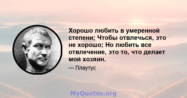 Хорошо любить в умеренной степени; Чтобы отвлечься, это не хорошо; Но любить все отвлечение, это то, что делает мой хозяин.