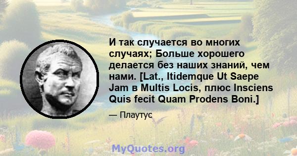 И так случается во многих случаях; Больше хорошего делается без наших знаний, чем нами. [Lat., Itidemque Ut Saepe Jam в Multis Locis, плюс Insciens Quis fecit Quam Prodens Boni.]